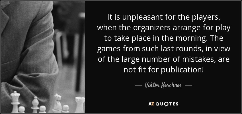 It is unpleasant for the players, when the organizers arrange for play to take place in the morning. The games from such last rounds, in view of the large number of mistakes, are not fit for publication! - Viktor Korchnoi