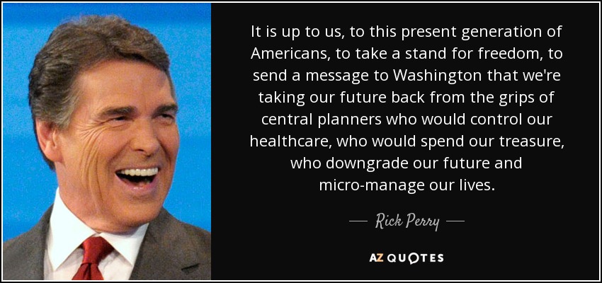 Depende de nosotros, de esta generación actual de estadounidenses, tomar partido por la libertad, enviar un mensaje a Washington de que estamos recuperando nuestro futuro de las garras de planificadores centrales que controlarían nuestra asistencia sanitaria, que gastarían nuestro tesoro, que degradarían nuestro futuro y microgestionarían nuestras vidas. - Rick Perry