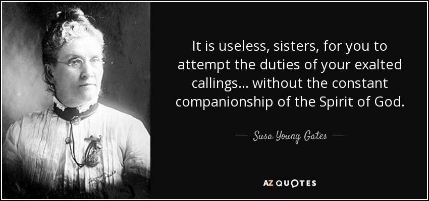 It is useless, sisters, for you to attempt the duties of your exalted callings . . . without the constant companionship of the Spirit of God. - Susa Young Gates