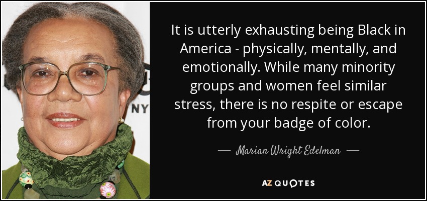 It is utterly exhausting being Black in America - physically, mentally, and emotionally. While many minority groups and women feel similar stress, there is no respite or escape from your badge of color. - Marian Wright Edelman