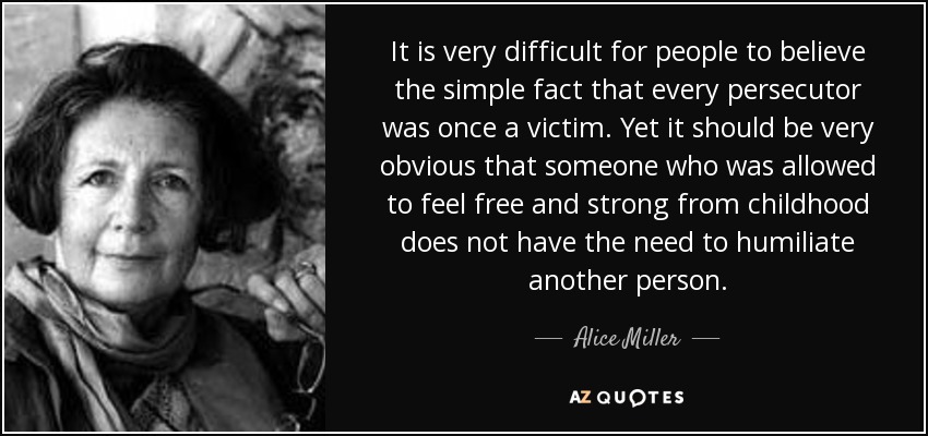 It is very difficult for people to believe the simple fact that every persecutor was once a victim. Yet it should be very obvious that someone who was allowed to feel free and strong from childhood does not have the need to humiliate another person. - Alice Miller