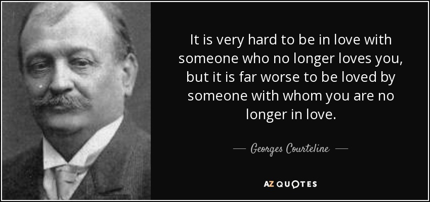 It is very hard to be in love with someone who no longer loves you, but it is far worse to be loved by someone with whom you are no longer in love. - Georges Courteline