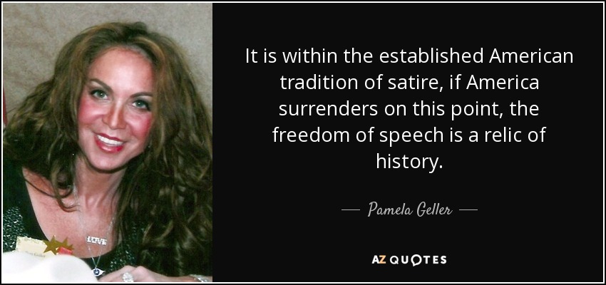 It is within the established American tradition of satire, if America surrenders on this point, the freedom of speech is a relic of history. - Pamela Geller