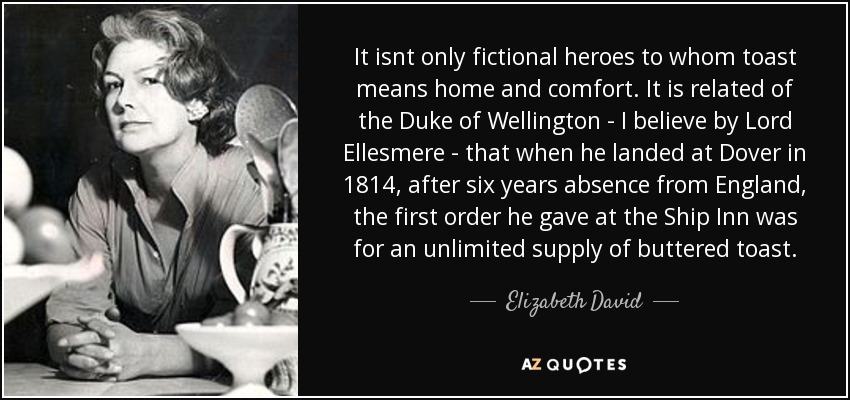 It isnt only fictional heroes to whom toast means home and comfort. It is related of the Duke of Wellington - I believe by Lord Ellesmere - that when he landed at Dover in 1814, after six years absence from England, the first order he gave at the Ship Inn was for an unlimited supply of buttered toast. - Elizabeth David