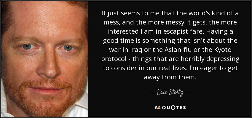 It just seems to me that the world's kind of a mess, and the more messy it gets, the more interested I am in escapist fare. Having a good time is something that isn't about the war in Iraq or the Asian flu or the Kyoto protocol - things that are horribly depressing to consider in our real lives. I'm eager to get away from them. - Eric Stoltz