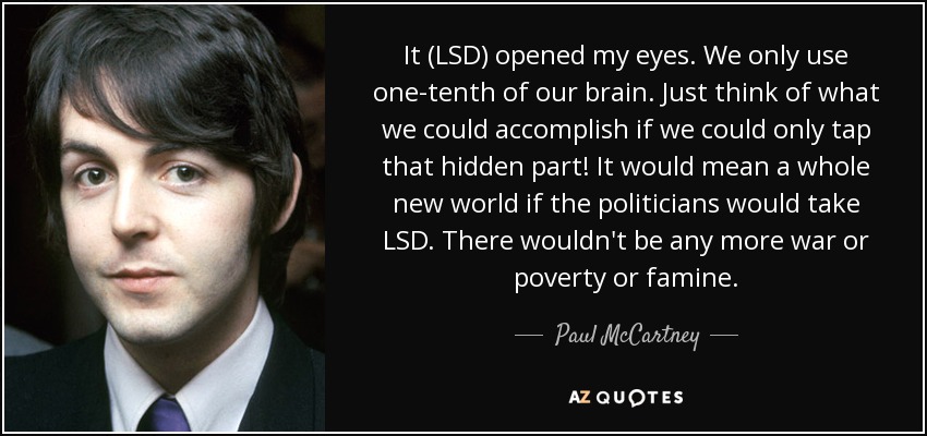 It (LSD) opened my eyes. We only use one-tenth of our brain. Just think of what we could accomplish if we could only tap that hidden part! It would mean a whole new world if the politicians would take LSD. There wouldn't be any more war or poverty or famine. - Paul McCartney