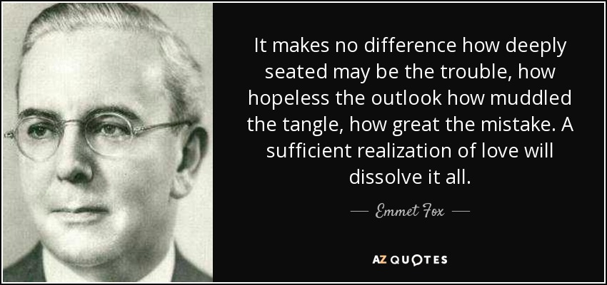 It makes no difference how deeply seated may be the trouble, how hopeless the outlook how muddled the tangle, how great the mistake. A sufficient realization of love will dissolve it all. - Emmet Fox