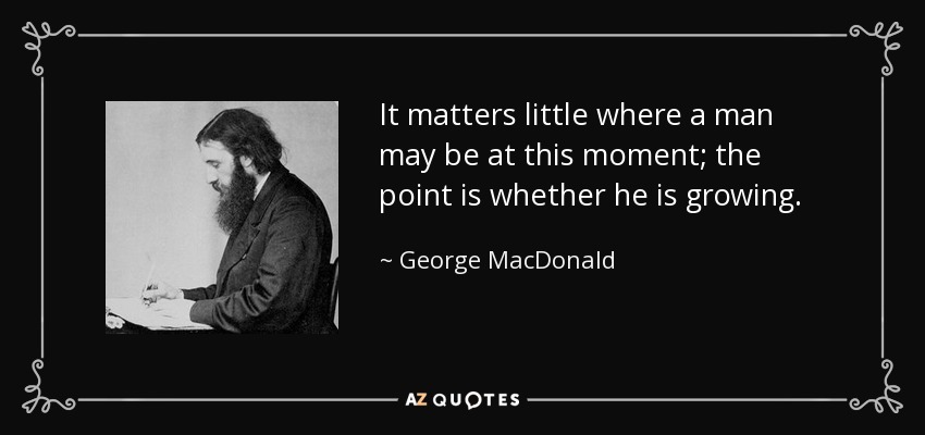 It matters little where a man may be at this moment; the point is whether he is growing. - George MacDonald