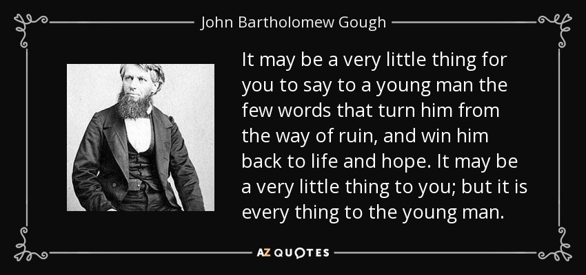 It may be a very little thing for you to say to a young man the few words that turn him from the way of ruin, and win him back to life and hope. It may be a very little thing to you; but it is every thing to the young man. - John Bartholomew Gough