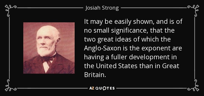 It may be easily shown, and is of no small significance, that the two great ideas of which the Anglo-Saxon is the exponent are having a fuller development in the United States than in Great Britain. - Josiah Strong