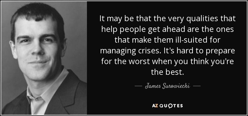 It may be that the very qualities that help people get ahead are the ones that make them ill-suited for managing crises. It's hard to prepare for the worst when you think you're the best. - James Surowiecki