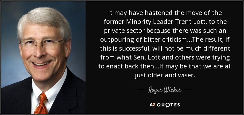 It may have hastened the move of the former Minority Leader Trent Lott, to the private sector because there was such an outpouring of bitter criticism...The result, if this is successful, will not be much different from what Sen. Lott and others were trying to enact back then...It may be that we are all just older and wiser. - Roger Wicker