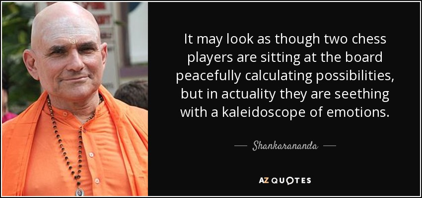 It may look as though two chess players are sitting at the board peacefully calculating possibilities, but in actuality they are seething with a kaleidoscope of emotions. - Shankarananda