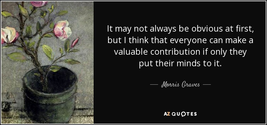 It may not always be obvious at first, but I think that everyone can make a valuable contribution if only they put their minds to it. - Morris Graves