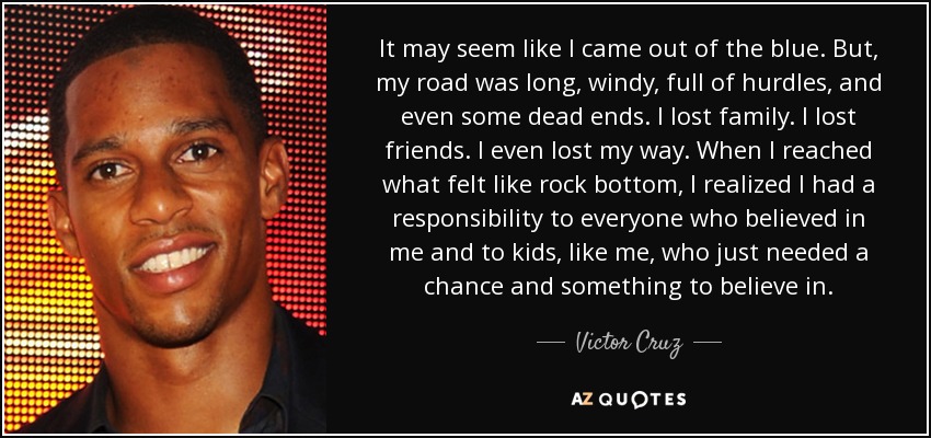 It may seem like I came out of the blue. But, my road was long, windy, full of hurdles, and even some dead ends. I lost family. I lost friends. I even lost my way. When I reached what felt like rock bottom, I realized I had a responsibility to everyone who believed in me and to kids, like me, who just needed a chance and something to believe in. - Victor Cruz