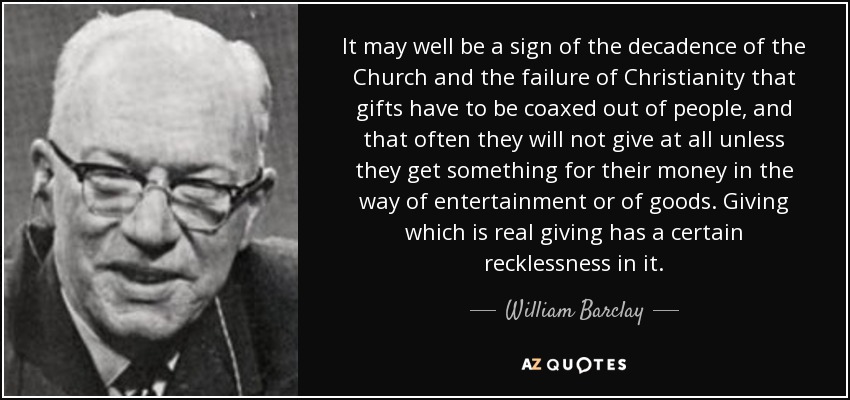 It may well be a sign of the decadence of the Church and the failure of Christianity that gifts have to be coaxed out of people, and that often they will not give at all unless they get something for their money in the way of entertainment or of goods. Giving which is real giving has a certain recklessness in it. - William Barclay