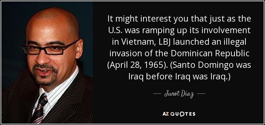 Quizá le interese saber que, justo cuando Estados Unidos intensificaba su participación en Vietnam, LBJ lanzó una invasión ilegal de la República Dominicana (28 de abril de 1965). (Santo Domingo era Irak antes de que Irak fuera Irak.) - Junot Diaz