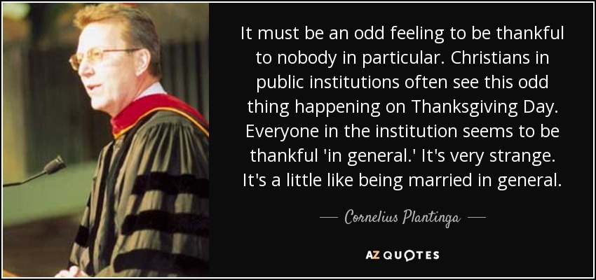 It must be an odd feeling to be thankful to nobody in particular. Christians in public institutions often see this odd thing happening on Thanksgiving Day. Everyone in the institution seems to be thankful 'in general.' It's very strange. It's a little like being married in general. - Cornelius Plantinga