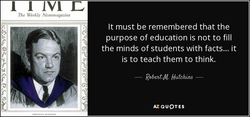 It must be remembered that the purpose of education is not to fill the minds of students with facts... it is to teach them to think. - Robert M. Hutchins