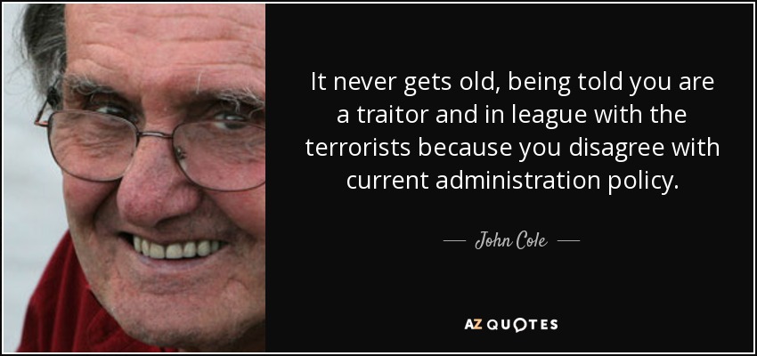 It never gets old, being told you are a traitor and in league with the terrorists because you disagree with current administration policy. - John Cole