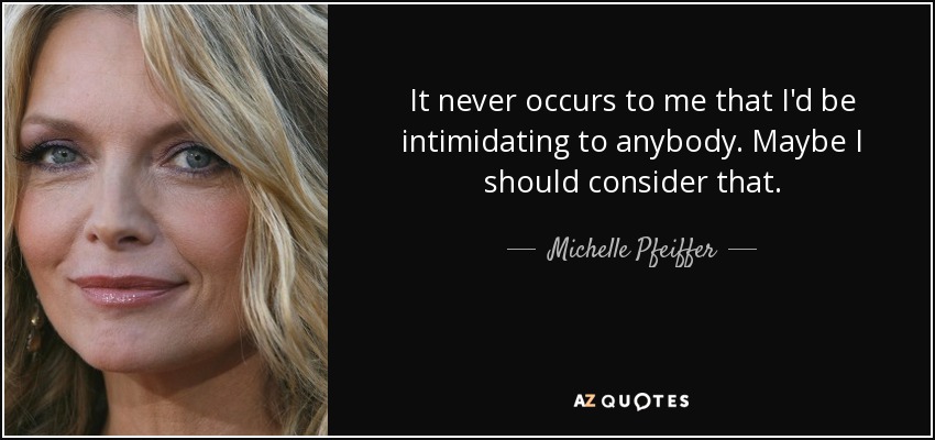 It never occurs to me that I'd be intimidating to anybody. Maybe I should consider that. - Michelle Pfeiffer