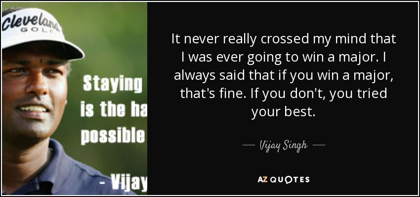 It never really crossed my mind that I was ever going to win a major. I always said that if you win a major, that's fine. If you don't, you tried your best. - Vijay Singh