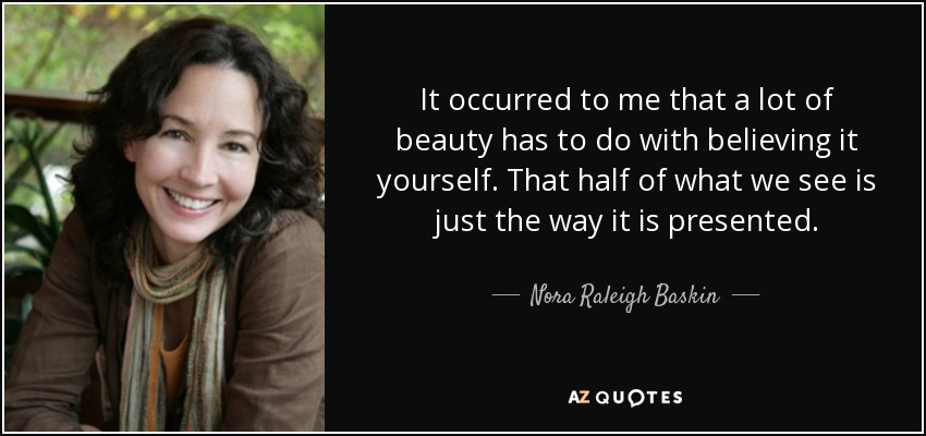 It occurred to me that a lot of beauty has to do with believing it yourself. That half of what we see is just the way it is presented. - Nora Raleigh Baskin