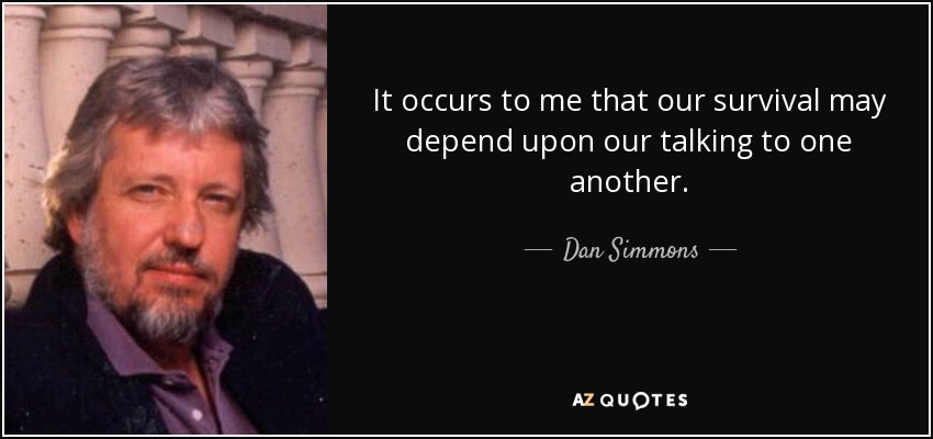 It occurs to me that our survival may depend upon our talking to one another. - Dan Simmons