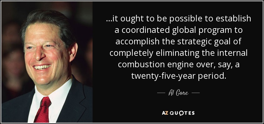 ...it ought to be possible to establish a coordinated global program to accomplish the strategic goal of completely eliminating the internal combustion engine over, say, a twenty-five-year period. - Al Gore