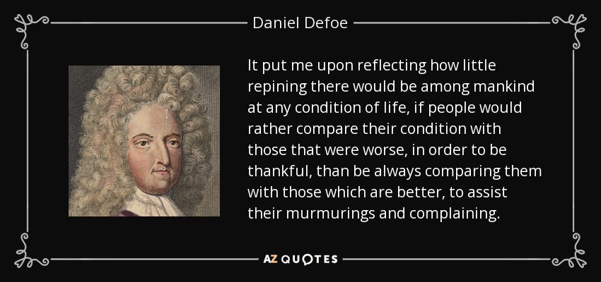 It put me upon reflecting how little repining there would be among mankind at any condition of life, if people would rather compare their condition with those that were worse, in order to be thankful, than be always comparing them with those which are better, to assist their murmurings and complaining. - Daniel Defoe