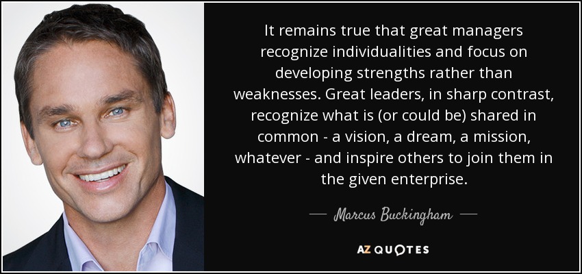 It remains true that great managers recognize individualities and focus on developing strengths rather than weaknesses. Great leaders, in sharp contrast, recognize what is (or could be) shared in common - a vision, a dream, a mission, whatever - and inspire others to join them in the given enterprise. - Marcus Buckingham