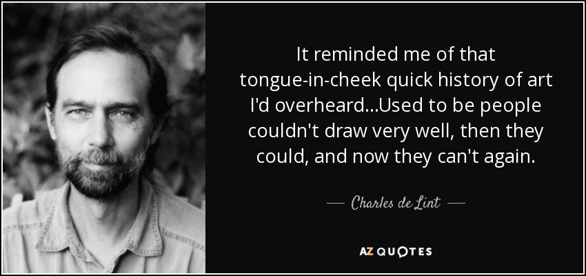It reminded me of that tongue-in-cheek quick history of art I'd overheard...Used to be people couldn't draw very well, then they could, and now they can't again. - Charles de Lint