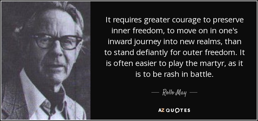 It requires greater courage to preserve inner freedom, to move on in one's inward journey into new realms, than to stand defiantly for outer freedom. It is often easier to play the martyr, as it is to be rash in battle. - Rollo May