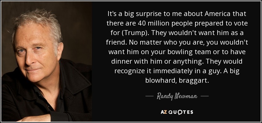 It's a big surprise to me about America that there are 40 million people prepared to vote for (Trump). They wouldn't want him as a friend. No matter who you are, you wouldn't want him on your bowling team or to have dinner with him or anything. They would recognize it immediately in a guy. A big blowhard, braggart. - Randy Newman