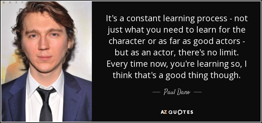 It's a constant learning process - not just what you need to learn for the character or as far as good actors - but as an actor, there's no limit. Every time now, you're learning so, I think that's a good thing though. - Paul Dano