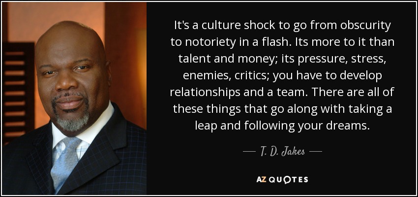 It's a culture shock to go from obscurity to notoriety in a flash. Its more to it than talent and money; its pressure, stress, enemies, critics; you have to develop relationships and a team. There are all of these things that go along with taking a leap and following your dreams. - T. D. Jakes