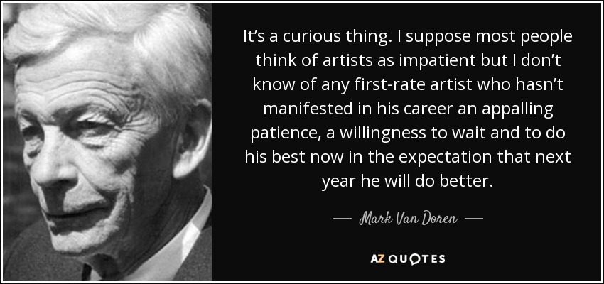 It’s a curious thing. I suppose most people think of artists as impatient but I don’t know of any first-rate artist who hasn’t manifested in his career an appalling patience, a willingness to wait and to do his best now in the expectation that next year he will do better. - Mark Van Doren