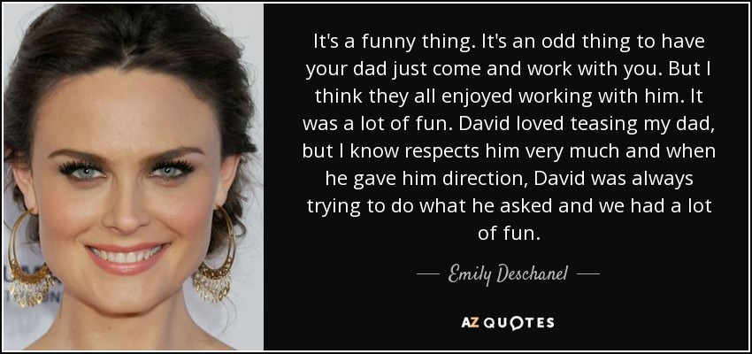 It's a funny thing. It's an odd thing to have your dad just come and work with you. But I think they all enjoyed working with him. It was a lot of fun. David loved teasing my dad, but I know respects him very much and when he gave him direction, David was always trying to do what he asked and we had a lot of fun. - Emily Deschanel