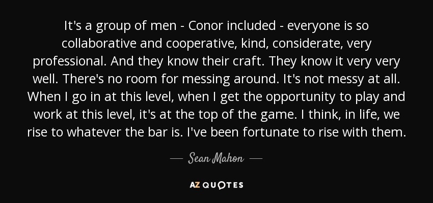Es un grupo de hombres, Conor incluido, todos muy colaboradores y cooperativos, amables, considerados, muy profesionales. Y conocen su oficio. Lo conocen muy bien. No hay lugar para perder el tiempo. No es nada desordenado. Cuando entro a este nivel, cuando tengo la oportunidad de jugar y trabajar a este nivel, es en la cima del juego. Creo que, en la vida, nos ponemos a la altura del listón. He tenido la suerte de ascender con ellos. - Sean Mahon