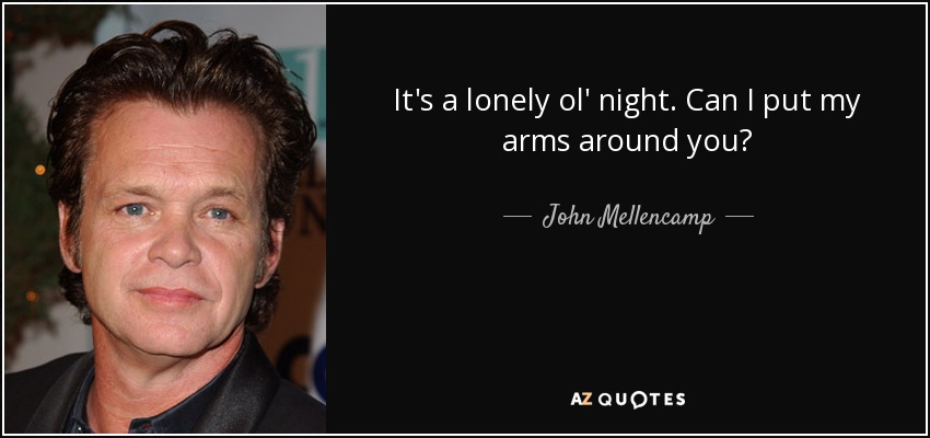 It's a lonely ol' night. Can I put my arms around you? - John Mellencamp