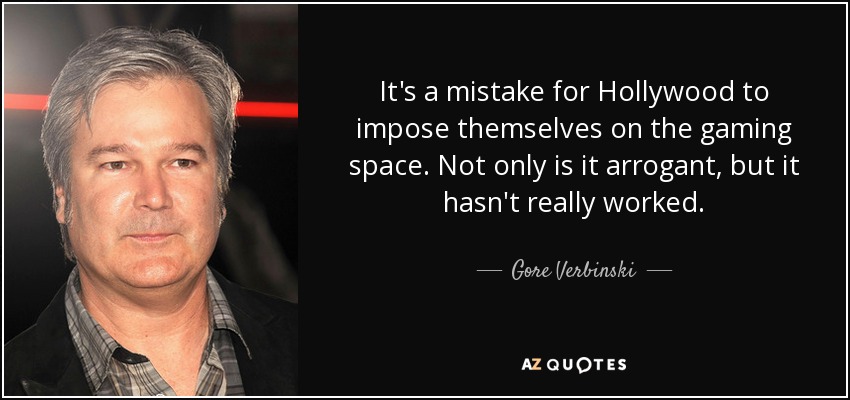 It's a mistake for Hollywood to impose themselves on the gaming space. Not only is it arrogant, but it hasn't really worked. - Gore Verbinski