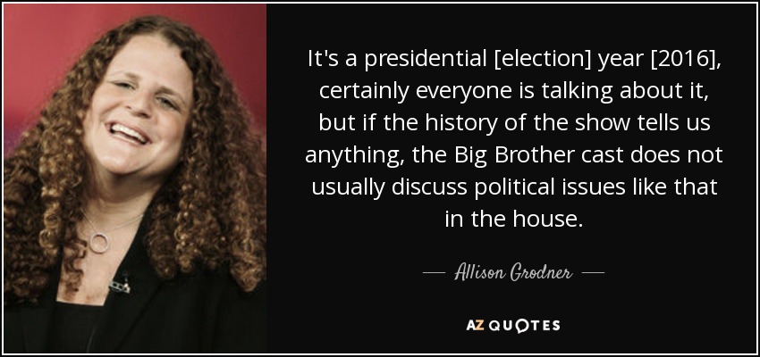 It's a presidential [election] year [2016], certainly everyone is talking about it, but if the history of the show tells us anything, the Big Brother cast does not usually discuss political issues like that in the house. - Allison Grodner