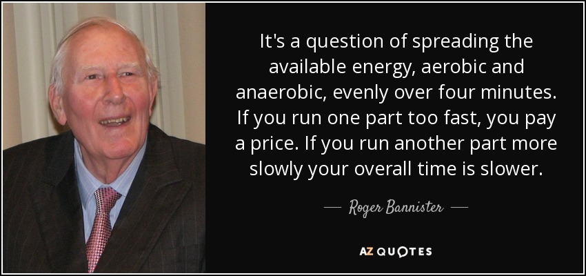 It's a question of spreading the available energy, aerobic and anaerobic, evenly over four minutes. If you run one part too fast, you pay a price. If you run another part more slowly your overall time is slower. - Roger Bannister