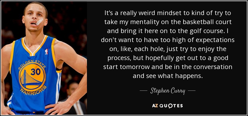 It's a really weird mindset to kind of try to take my mentality on the basketball court and bring it here on to the golf course. I don't want to have too high of expectations on, like, each hole, just try to enjoy the process, but hopefully get out to a good start tomorrow and be in the conversation and see what happens. - Stephen Curry