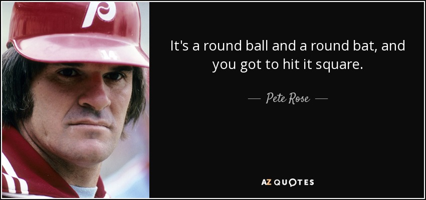 It's a round ball and a round bat, and you got to hit it square. - Pete Rose