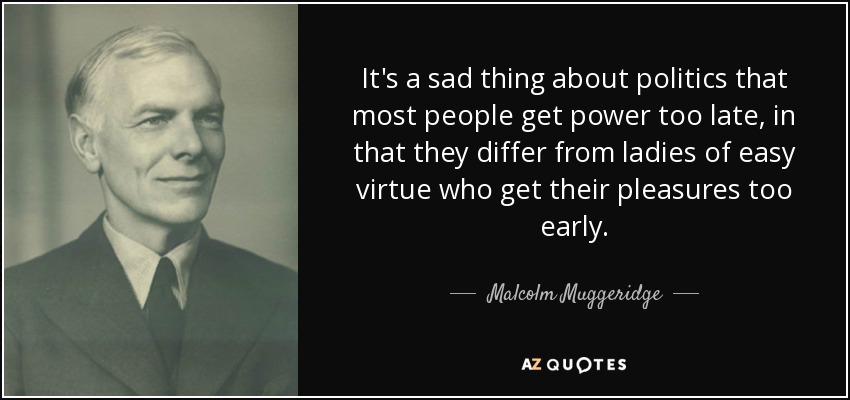 It's a sad thing about politics that most people get power too late, in that they differ from ladies of easy virtue who get their pleasures too early. - Malcolm Muggeridge