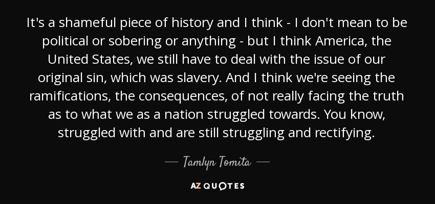 It's a shameful piece of history and I think - I don't mean to be political or sobering or anything - but I think America, the United States, we still have to deal with the issue of our original sin, which was slavery. And I think we're seeing the ramifications, the consequences, of not really facing the truth as to what we as a nation struggled towards. You know, struggled with and are still struggling and rectifying. - Tamlyn Tomita