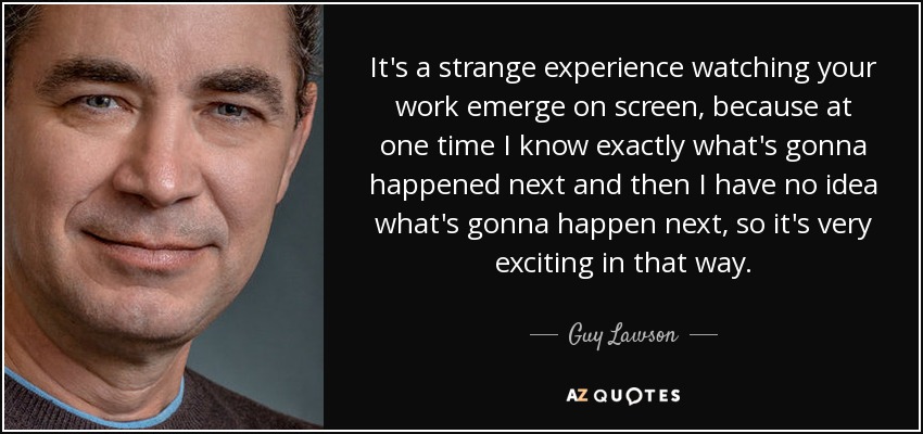 It's a strange experience watching your work emerge on screen, because at one time I know exactly what's gonna happened next and then I have no idea what's gonna happen next, so it's very exciting in that way. - Guy Lawson