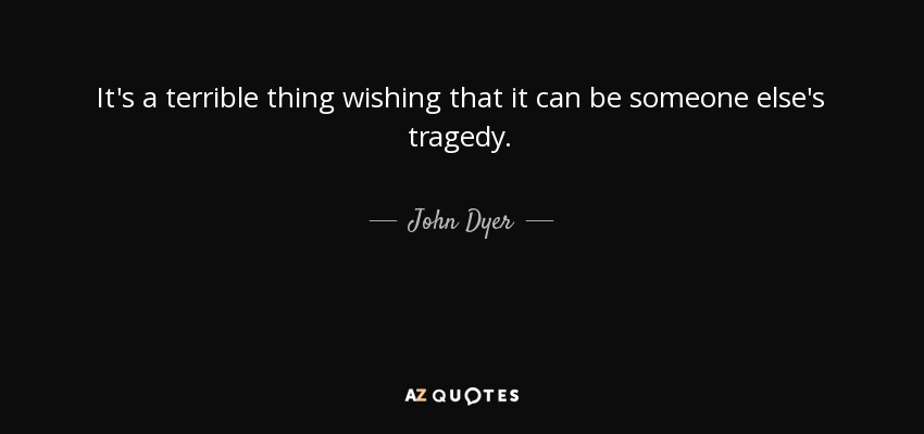 It's a terrible thing wishing that it can be someone else's tragedy. - John Dyer