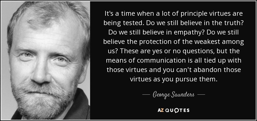 Es un momento en el que se ponen a prueba muchas virtudes de principio. ¿Seguimos creyendo en la verdad? ¿Seguimos creyendo en la empatía? ¿Seguimos creyendo en la protección de los más débiles? Son preguntas de sí o no, pero los medios de comunicación están ligados a esas virtudes y no puedes abandonarlas mientras las persigues. - George Saunders